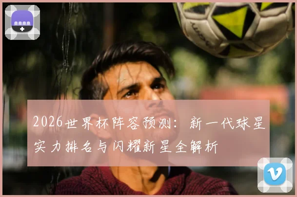 2026世界杯阵容预测:新一代球星实力排名与闪耀新星全解析