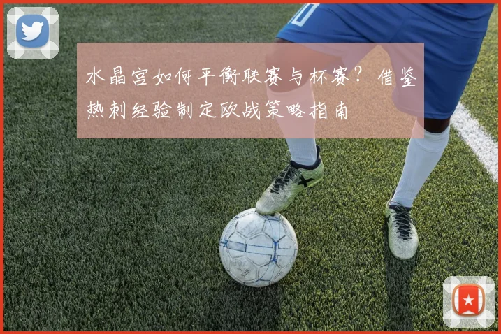 水晶宫如何平衡联赛与杯赛？借鉴热刺经验制定欧战策略指南