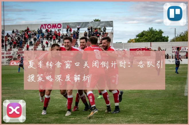 夏季转会窗口关闭倒计时:各队引援策略深度解析