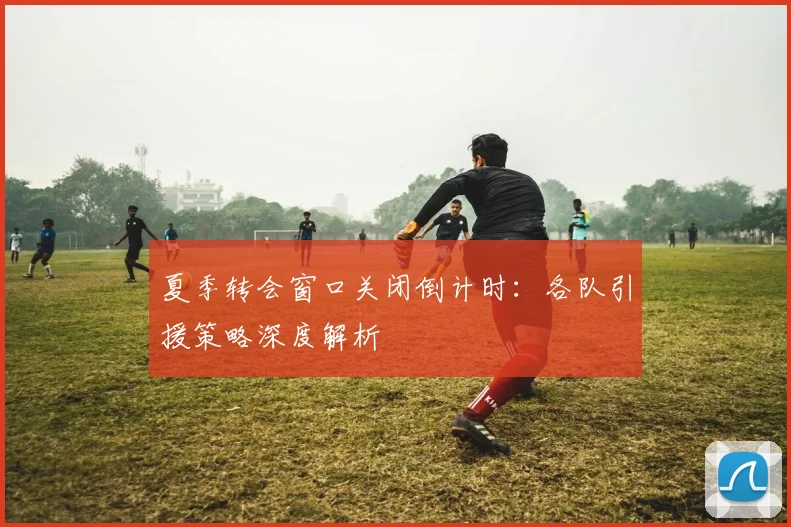 夏季转会窗口关闭倒计时:各队引援策略深度解析