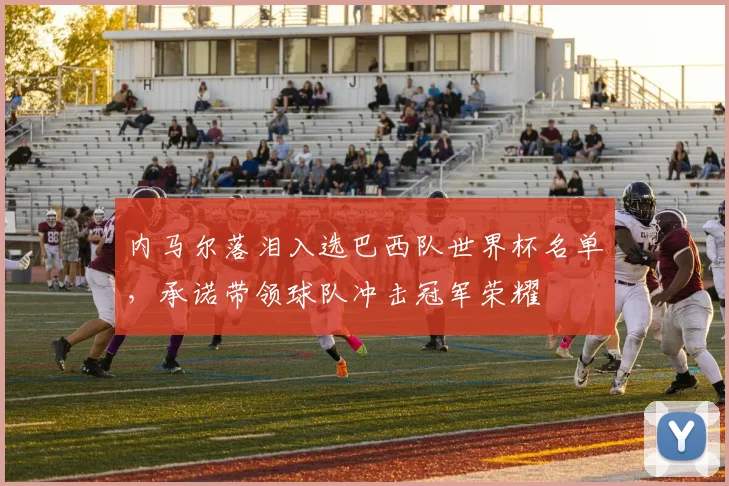 内马尔落泪入选巴西队世界杯名单,承诺带领球队冲击冠军荣耀