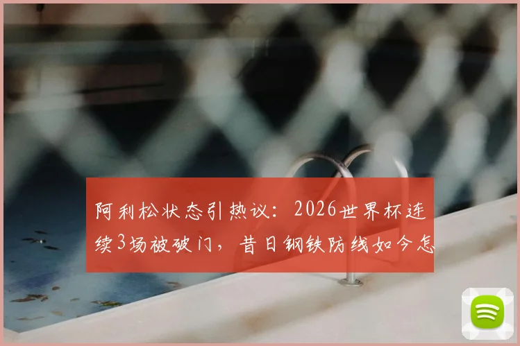 阿利松状态引热议：2026世界杯连续3场被破门，昔日钢铁防线如今怎么了？