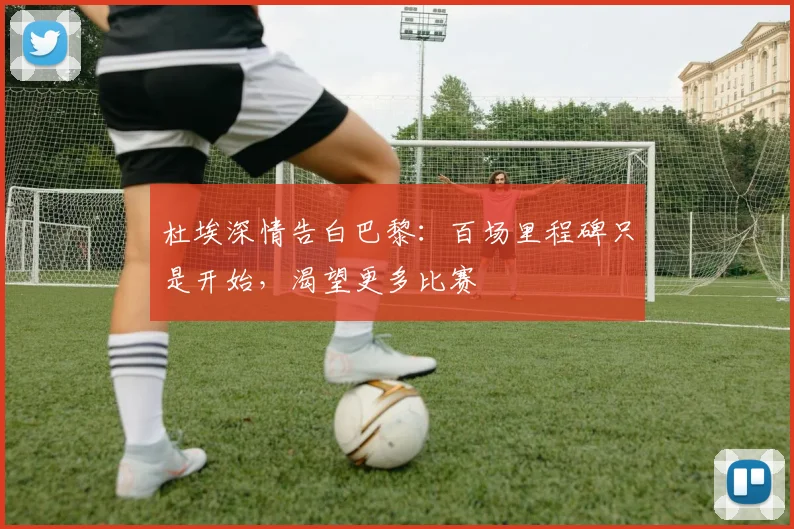 杜埃深情告白巴黎:百场里程碑只是开始,渴望更多比赛
