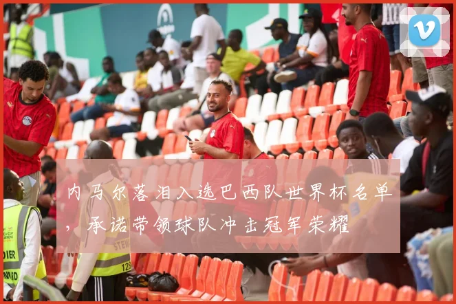 内马尔落泪入选巴西队世界杯名单，承诺带领球队冲击冠军荣耀