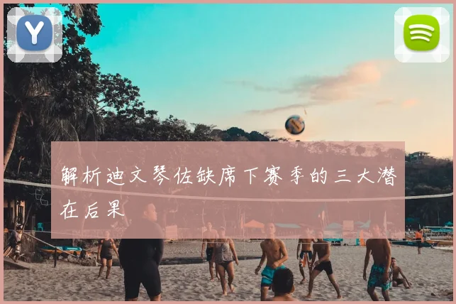 解析迪文琴佐缺席下赛季的三大潜在后果