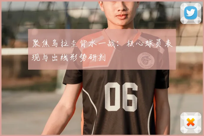 聚焦乌拉圭背水一战:核心球员表现与出线形势研判