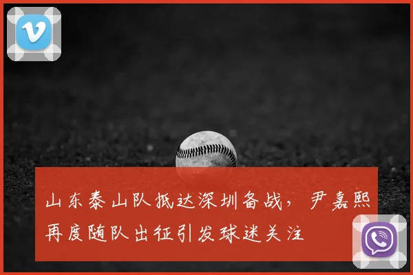 山东泰山队抵达深圳备战，尹嘉熙再度随队出征引发球迷关注